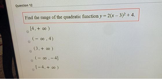 Question 12 Find the range of the quadratic function y=2(x – 3)2 + 4. [4, + o) (- 0,4) (3, + o) (- , -4] (-4,+ 0 )