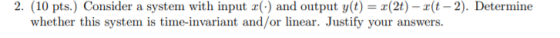 2. (10 pts.) Consider a system with input c() and output y(t) = x(2t) - 2(t-2). Determine whether this system is time-invaria