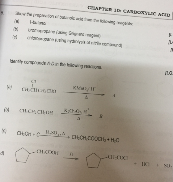 CHAPTER 10: CARBOXYLIC ACID 5. Show the preparation of butanoic acid from the following reagents: (a) (b) (c) 1-butanol bromopropane (using Grignard reagent) chloropropane (using hydrolysis of nitrile compound) [L [L Identify compounds A-D in the following reactions. LO Cl (a) CH CHCH CHO KİCr207M CH3 CH, CH,OH + HCI + SO