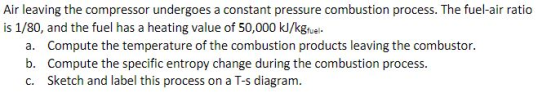 Air leaving the compressor undergoes a constant pressure combustion process. The fuel-air ratio is 1/80, and the fuel has a h