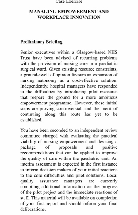 Case Exercise MANAGING EMPOWERMENT AND WORKPLACE INNOVATION Preliminary Briefing Senior executives within a Glasgow-based NHS Trust have been advised of recurring problems with the provision of nursing care in a paediatric surgical ward. Given existing resource constraints, a gro nursing autonomy as a cost-effective solution Independently, hospital managers have responded to the difficulties by introducing pilot measures that prepare the ground for a more ambitious empowerment programme. However, these initial steps are proving controversial, and the merit of continuing along this route has yet to be established. und-swell of opinion favours an expansion of You have been seconded to an independent review committee charged with evaluating the practical viability of nursing empowerment and devising a package of proposals and positive recommendations that can be applied to improve the quality of care within the paediatric unit. An interim assessment is expected in the first instance to inform decision-makers of your initial reactions to the core difficulties and pilot solutions. Local quality assurance managers are currently compiling additional information on the progress of the pilot project and the immediate reactions of staff. This material will be available on completion of your first report and should inform your final deliberations.