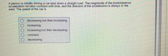 A person is initially driving a car east down a straight road. The magnitude of the instantaneous acceleration remains constant with time, and the direction of the acceleration is always to the west. The speed of the car is O decreasing but then increasing O increasing O increasing but then decreasing O constant. O decreasing.