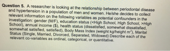 Question 5. A researcher is looking at the relationship between periodontal disease and hypertension in a population of men and women. He/she decides to collect relevant information on the following variables as potential confounders in the investigation: gender (M/F), education status (<High School, High School, >High School), annual income ($), health status (dissatisfied, somewhat dissatisfied somewhat satisfied, satisfied), Body Mass Index (weight kg/height m2), Marital Status (Single, Married, Divorced, Separated, Widowed) Describe each of the relevant co-variables as ordinal, categorical, or quantitative.