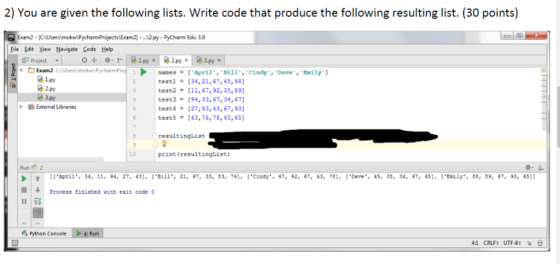 2) You are given the following lists. Write code that produce the following resulting list. (30 points) Exam2 [C 12.py-PyCharm Edu 3.0 Eile Edit Yiew Navigate Code Help a 2-Py × nanes # [ April, BL11,Cindy. Dave, Emily] testl [34,21,67,45,88 test2 [ 11, 67, 92, 35, 89] test3-[94,33,67,34,67 testi [27, 83, 43, 67, 93] tests 43,76,78,45,65 0 Project *÷ o-r 1.py × @3.py × 1.py nh External Libraries resultinglist 10 print (resultingList) Run2 ↑ [[Aprll, 34, 11, 94, 27, 43], [B111-21, 67, 33, 83, 76]. [*CLndy.. 67, 92, 67, 43, 78], [Ouve., 45, 35, 34, 67, 45], [En11y, ce, e9, 67, 93, 6511 Process finiahed with exit code 0 11骂 Python Console > 4: Run 4:1 CRLF: UTF-8: b