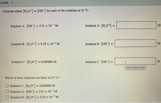 11 of 65 > Calculate either [1,0+] or [OH-] for each of the solutions at 25 °C. Solution A: [OH-] = 2.01 x 10-7M Solution A: