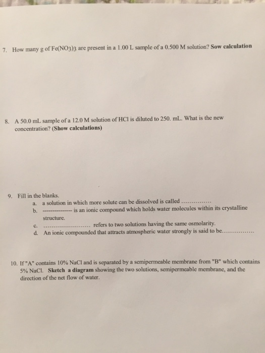 7. How many g of Fet(NO3)3 are present in a 1.00 L sample of a 0.500 M solution? Sow calculation A 50.0 mL sample of a 12.0 M solution of HCl is diluted to 250. mL. What is the new concentration? (Show caleulations) 8. 9. Fill in the blanks. a. a solution in which more solute can be dissolved is called .. is an ionic compound which holds water molecules within its crystall ......refers to two solutions having the same osmolarity structure. c. d. An ionic compounded that attracts atmospheric water strongly is said to be... 10. If A contains 10% NaCl and is separated by a semipermeable membrane from B which contains 5% NaCl. Sketch a diagran showing the two solutions, semipermeable membrane, and the direction of the net flow of water.