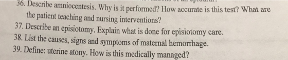 36. Describe amniocentesis. Why is it performed? How accurate is this test? What are the patient teaching and nursing interventions? 37. Describe an episiotomy. Explain what is done for episiotomy care. 38. List the causes,signs and symptoms of maternal hemorthage. 39. Define: uterine aony,How is this medically managed?