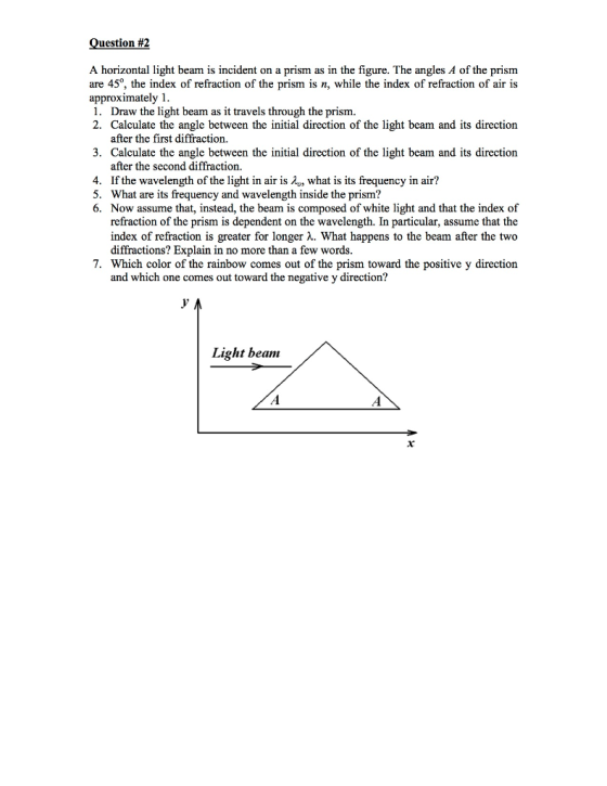 Question #2 A horizontal light beam is incident on a prism as in the figure. The angles A of the prism. are 450, the index of refraction of the prism is n, while the index of refraction of air is approximately 1. 1. Draw the light beam as it travels through the prism. 2. Calculate the angle between the initial direction of the light beam and its direction after the first diffraction. 3. Calculate the angle between the initial direction of the light beam and its direction after the second diffraction. 4. If the wavelength of the light in air is To, what is its frequency in air? 5. What are its frequency and wavelength inside the prism? 6. Now assume that, instead, the beam is composed of white light and that the index of refraction of the prism is dependent on the wavelength. In particular, assume that the index of refraction is greater for longer M. What happens to the beam after the two diffractions? Explain in no more than a few words. 7. Which color of the rainbow comes out of the prism toward the positive y direction and which one comes out toward the negative y direction? Light beam