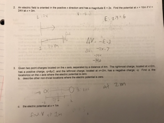 2. An electric field is oriented in the positive x direction and has a magnitude E-2x. Find the potential at x = 10m if V = 24V at x = 3m. -14x -1Ho 3. Given two point charges located on the x axis, separated by a distance of 4m. The rightmost charge, located at x-2m, has a positive charge, q-8 and the leftmost charge, located at x-2m, has a negative charge,-q location(s) on the x axis where the electric potential is zero. b. describe other non-trivial locations where the electric potential is zero. Find: a. the at 2m C、 the electric potential at x 1m