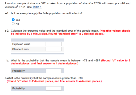 A random sample of size n = 347 is taken from a population of size N = 7,200 with mean μ =-70 and variance ơ2-151. Use Table 1. a-1. Is it necessary to apply the finite population correction factor? Yes O No a-2. Calculate the expected value and the standard error of the sample mean. (Negative values should be indicated by a minus sign. Round standard error to 2 decimal places.) Expected value Standard error b. What is the probability that the sample mean is between -72 and -68? (Round z value to2 decimal places, and final answer to 4 decimal places.) c.What is the probability that the sample mean is greater than -69? (Round z value to 2 decimal places, and final answer to 4 decimal places.)