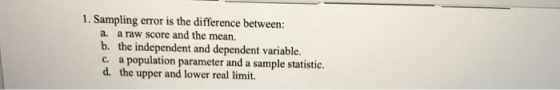 1. Sampling error is the difference between: a. a raw score and the mean. b. the independent and dependent variable. c. a pop