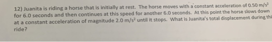 12) Juanita is riding a horse that is initially at rest. The horse moves with a constant acceleration of 0.50 m/s2 for 6.0 se