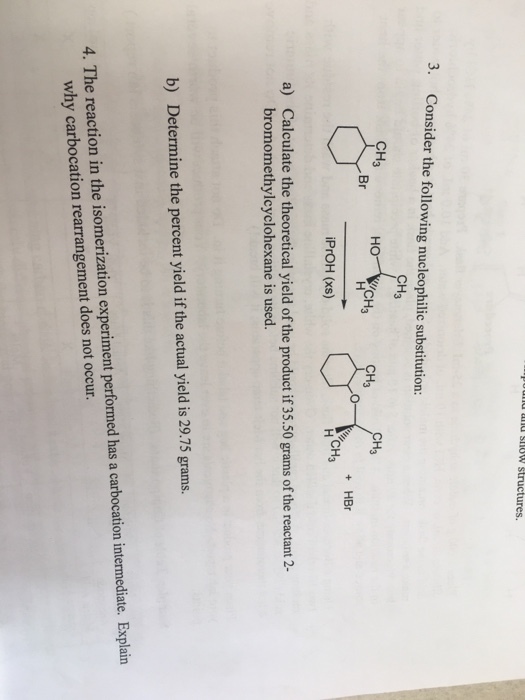 d and SHOWS ures. 3. Consider the following nucleophilic substitution: CH3 CH CH3 CH Br + HBr CH iPrOH (xs) Calculate the theoretical yield of the product if 35.50 grams of the reactant 2- bromomethylcyclohexane is used. a) b) Determine the percent yield if the actual yield is 29.75 grams. 4·The reaction in the isomerization experiment performed has a carbocation intermediate. Explain why carbocation rearrangement does not occur.