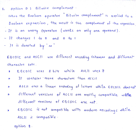 I. option D: Bitwise complement lJhen the Booleano peiator 8 Boolean ex p1ession , the esultis the complement of the exprestion lt It changes I too αη d o to ! lt is denoted by Bitwse complemen applied to o one operand ) EßcoIC and AsCII use different encoding Schemes and different chaィactel sets. EBCDIC uses g bits ωhi le ASCII utesそ It c0 η tains. more cha acters -l han ASCII different versions of AS Cl ae mostly compatible ohthe different Nesions of ECPIC ae not eBCDIC not compatible with modern encodings hĩle ASCIIs Lomptble option t