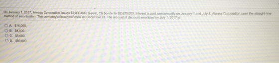 On January 1, 2017Always Corporation issues $2,900,000, 5 year, 8% bonds for $2,820,000. Interest is paid semiannually on Jan