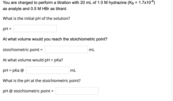 You are charged to perform a titration with 20 mL of 1.0 M hydrazine (KB = 1.7x10-6) as analyte and 0.5 M HBr as titrant. Wha
