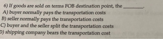 6) If goods are sold on terms FOB destination point, the A) buyer normally pays the transportation costs B) seller normally p