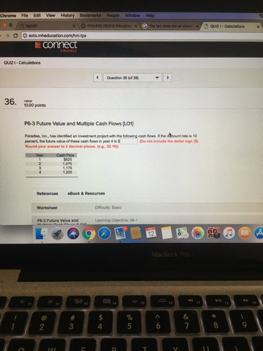 Chrome File Edit View History Bookmarks People Window Help xFIN3403.791518 tax rates are as show QUIZI- Caloulations x , Connect QUIZI Calculations Question 36 (of 38) 36, 10.00 points ooo points P6-3 Future Value and Multiple Cash Flows [LO1] Paradise, Inc., has identified an investment project with the following cash flows percent the future value of these cash flows in year 4 is$ Round your answer to 2 decimal places. (o.g. 32.16) If the dcount rate is 10 Do not inelude the dollar sign () $625 1,075 1,175 1,200 References Book &Resources Worksheet Difficulty: Basic P6-3 Future Value and Learning Objective: 06-1 12 名。 8 4 9