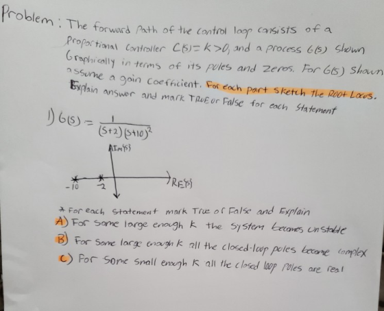roble he torward Path of the control loop consists of a raphically in terms of its pvies and zeres For 65) Shaun Expain answr and mark TRuE or False for cach Statement Prpa to snteslerCk and a Process 6s) Sheun nSSue a gain coe ffcient. For eoch part sketch the RiOH Laus. 2 -10 2 For each Statement mark True of False and Esplain A) For some large enough k the Sy5ter es unsthle B For Sone large enough k all the closed lur peles Lecone ompex C) Por Sone Snall emgh K all the closed lup Poles are reat
