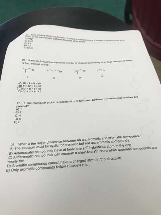 C) E1 D) E2 E) E1cb 24. Rank is first, slowest is last) the following compounds in order of increasing reacdtivity in an a veaion Br Br IV 2. In the molecular orbital representation of benzene, how many T molecular orbitals are present? A) 1 B) 2 C) 4 D) 6 E) 8 26. What is the major difference between an antiaromatic and aromatic compound? A) The structure must be cyclic for aromatic but not antiaromatic compounds. B) Antiaromatic compounds have at least one sp3 hybridized atom in the ring. c) Antiaromatic compounds can assume a chair-like structure while aromatic compounds are nearly flat D) Aromatic compounds cannot have a charged atom in the structure. E) Only aromatic compounds follow Huckles rule.