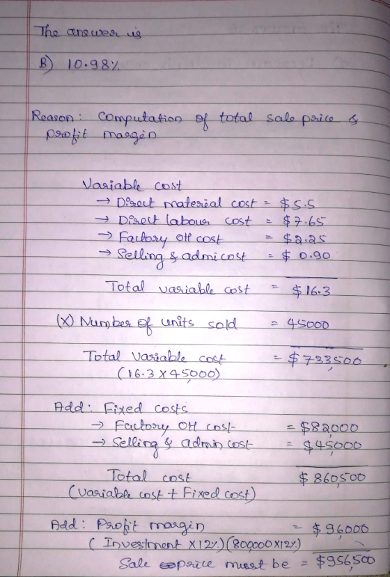 The answer us B) 10.98% of total sale price & Reason: Computation I profit marges Variable cost → Disent material cost = $5.5