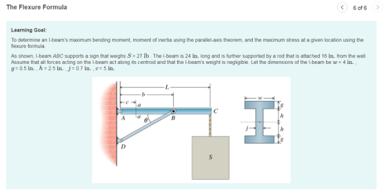The Flexure Formula 6 of 6 Learning Goal: To determine an I-beams maximum bending moment, moment of inertia using the parallel-axis theorem, and the maximum stress at a given location using the flexure formula. As shown, I-beam ABC supports a sign that weighs S 27 lb. The I-beam is 24 in. long and is further supported by a rod that is attached 16 in. from the wall. Assume that all forces acting on the I-beam act along its centroid and that the l-beams weight is negligible. Let the dimensions of the I-beam be w 4 in g 0.5 in. , h-25in. j-0.7 in. , c 5 in. c-어 Cl