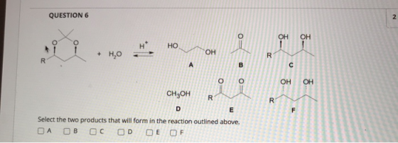 QUESTION 6 2 о ОН ОН 1 НО + H,0 ОН R R A B C 0= ОН OH CH3OH R R D E F Select the two products that will form in the reaction
