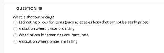 QUESTION 49 What is shadow pricing? Estimating prices for items (such as species loss) that cannot be easily priced A situtio