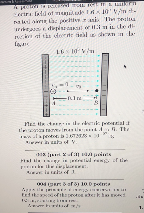 earning & Assessment A proton is released from rest in a uniform electric field of magnitude 1.6 × 103 V/m di- rected along the positive r axis. The proton undergoes a displacement of 0.3 m in the di io of theethe lds shown in the figure. 1.6 × 105 V/m 0.3 m Find the change in the electric potential if the proton moves from the point A to B. The mass of a proton is 1.672623 × 10-27 kg. Answer in units of V 003 (part 2 of 3) 10.0 points Find the change in potential energy of the proton for this displacement. Answer in units of J. 004 (part 3 of 3) 10.0 points Apply the principle of energy conservation to find the speed of the proton after it has moved 0.3 m, starting from rest. ab Answer in units of m/s