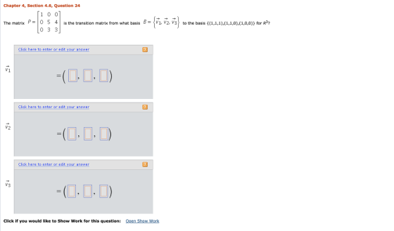Chapter 4, Section 4.6, Question 24 1 0 0 The matrix P-0 5 4 is the transition matrix from what basis 8- V1 V2, V3 to the basis (1,1,1),(1,1,0),(1,0,0)) for R*? 0 3 3 Click here to enter or edit your answer V1 Click here to enter or edit your answer 12 -(?? D Click here to enter or edit your answer V3 Click if you would like to Show Work for this questinen Show Work