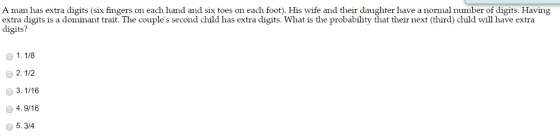 A man has extra digits (six fingers on each hand and six toes on each foot). His wife and their daughter have a normal number of digits. Having extra digits is a dominant trait. The couples second child has extra digits. What is the probability that their next (third) child will have extra digits? 1. 1/8 2. 1/2 4.9/16 5.3/4