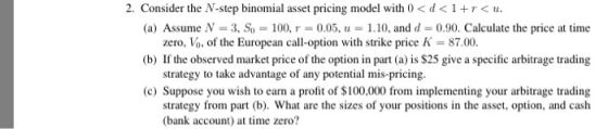 2. Consider the N-step binomial asset pricing model with 0 < d<1< u (a) Assume N-3. Sİ,-100, r-0.05, u-1.10, and d-0.90. Calculate the price at time (b) If the observed market price of the option in part (a) is $25 give a specific arbitrage trading (c) Suppose you wish to earn a profit of $100,000 from implementing your arbitrage trading zero, VO, of the European call-option with strike price K = 87.00. strategy to take advantage of any potential mis-pricing. strategy from part (b). What are the sizes of your posion in the asset, option, and cash (bank account at tme zero?
