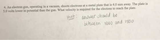4. An electron gun, operating in a vacuum, shoots electrons at a metal plate that is 4.0 mm away. The plate is 5.0 volts lower in potential than the gun. What velocity is required for the electons to reach the plate. thnt:aner should be behwzen 1000 and 1500