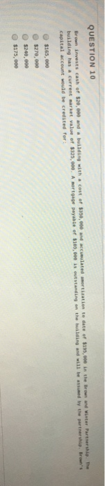 QUESTION 10 Brown invests cash of $20, 000 and a buliding withcost of $350,000 and accumulated building has a current market value of $325,000, A mortgage payable of $185,009 is outstand capital account would be credited for Brown and Winter Partnership The ing on the buklding and will be assumed by the partnership.Br O $175, ee