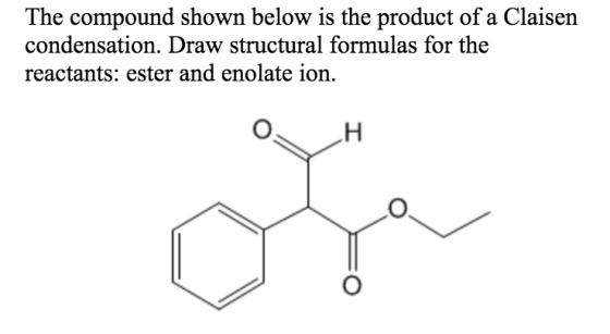 The compound shown below is the product of a Claisen condensation. Draw structural formulas for the reactants: ester and enol