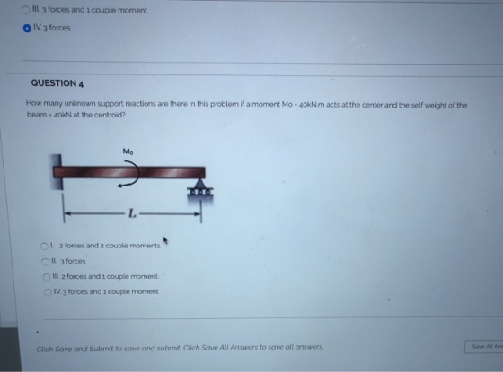 IIL 3 forces and 1 couple moment O IV 3 forces QUESTION 4 How many unknown support reactions are there in this problem if a moment Mo -40kNm acts at the center and the self weight of the beam 40kN at the centroid? E-1 OL 2 forces and 2 couple moments O Il. 3 forces O Ill. 2 forces and i couple moment O IV 3 forces and 1 couple moment Click Save and Submit to save and submit Click Save All Answers to save all answers Save All Ans