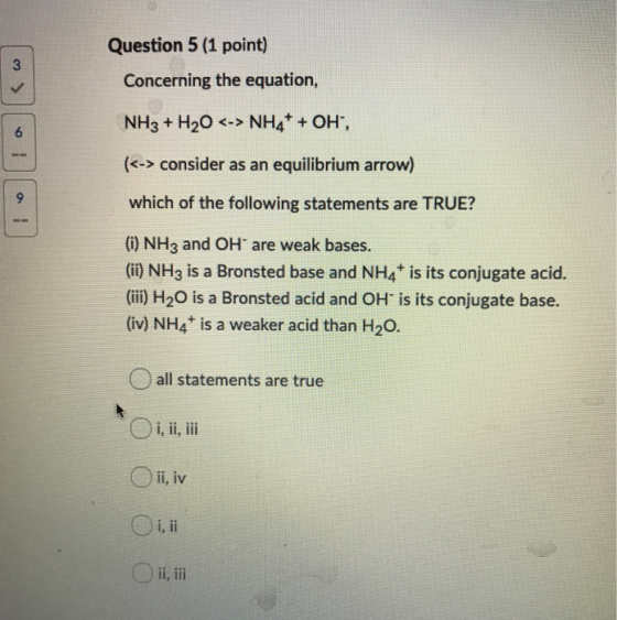 Question 5 (1 point) Concerning the equation, ! Law NH3 + H2O <-> NH4+ + OH, (<-> consider as an equilibrium arrow) which of