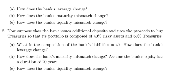 (a) How does the banks leverage change? b) How does the banks maturity mismatch change? (c) How does the banks liquidity mismatch change? 2. Now suppose that the bank issues additional deposits and uses the proceeds to buy Treasuries so that its portfolio is composed of 40% risky assets and 60% Treasuries (a) What is the composition of the banks liabilities now? How does the banks leverage change? (b) How does the banks maturity mismatch change? Assume the banks equity has a duration of 20 vears. (c) How does the banks liquidity mismatch change?