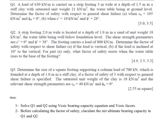 Q1. A load of 630 kN/m is carried on a strip footing 3 m wide at a depth of 1.5 m in a stiff clay with saturated unit weight 21 kN/m, the water table being at ground level Determine the factor of safety with respect to general shear failure (a) whe105 kN/m, and φ,-0°, (b) when c = 10 kNm, and = 28。 13.0, 3.5] Q2. A strip footing 2.0 m wide is located at a depth of 1.0 m in a sand of unit weight 18 kN/m, the water table being well below foundation level. The shear strength parameters are c = 0° and φ = 38·The footing cames a load of 800 kN/m. Determine the factor of safety with respect to shear failure (a) if the load is vertical, (b) if the load is inclined at 10 to the vertical. For part (a) only, what factor of safety exists when the water table rises to the base of the footing? [4.9, 3.5, 3.3] Q3. Determine the size of a square footing supporting a column load of 700 kN, which is founded at a depth of 1.0 m in a stiff clay, if a factor of safety of 3 with respect to general shear failure is specified. The saturated unit weight of the clay is 18 kN/m3 and the relevant shear strength parameters are cu = 40 kNm and -00 [2.55 m square] Hint: 1- Solve Q and Q2 using Vesic bearing-capacity equation and Vesic facors. 2- Before calculating the factor of safety, claculate the net ultimate bearing capacity in Ql and Q2.