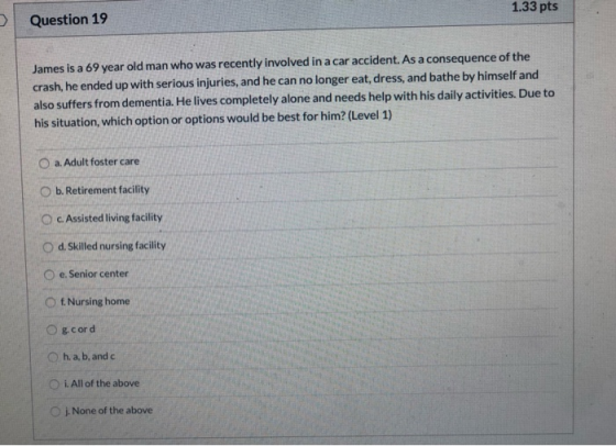 Question 19 1.33 pts James is a 69 year old man who was recently involved in a car accident. As a consequence of the crash, h