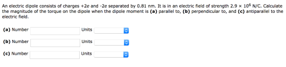 An electric dipole consists of charges +2e and-2e separated by 0.81 nm. It is in an electric field of strength 2.9 × 106 N/C, Calculate the magnitude of the torque on the dipole when the dipole moment is (a) parallel to, (b) perpendicular to, and (c) antiparallel to the electric field. (a) Number (b) Number (c) Number Units Units Units