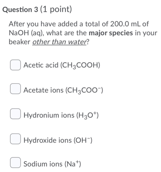 Question 3 (1 point) After you have added a total of 200.0 mL of NaOH (aq), what are the major species in your beaker other t