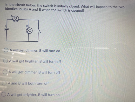 In the circuit below, the switch is initially closed. What will happen to the two identical bulbs A and B when the switch is