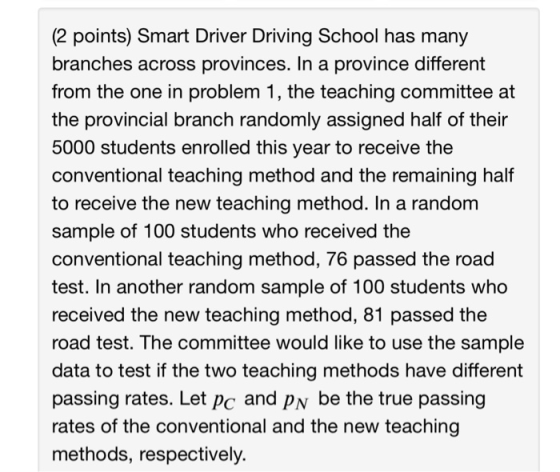 (2 points) Smart Driver Driving School has many branches across provinces. In a province different from the one in problem 1, the teaching committee at the provincial branch randomly assigned half of their 5000 students enrolled this year to receive the conventional teaching method and the remaining half to receive the new teaching method. In a randonm sample of 100 students who received the conventional teaching method, 76 passed the road test. In another random sample of 100 students who received the new teaching method, 81 passed the road test. The committee would like to use the sample data to test if the two teaching methods have different passing rates,. Let pe and py be the true passing rates of the conventional and the new teaching methods, respectively.