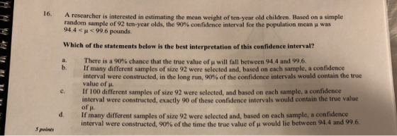 16. A researcher is interested in estimating the mean weight of ten-year old children. Based on a simple random sample of 92