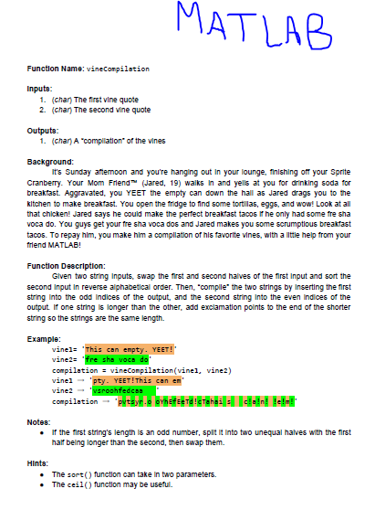 MATLAB Function Name: vineConpilation Inputs: 1. (chan The first vine quote 2. (chan The second ine quote Outputs: 1 (chan A complilation of the vines Background: Its Sunday aftemoon and youre hanging out in your lounge, finishing of your Sprite Cranberry. Your Mom Friend (Jared, 19) walks in and yells at you for drinking soda for breakfast. Aggravated, you YEET the empty can down the hall as Jared drags you to he kitchen to make breakfast. You open the fridge to find some tortillas, eggs, and wow! Look at all hat chicken! Jared says he could make the perfect breakfast tacos if he only had some tre sha voca do. You guys get your fre sha voca dos and Jared makes you some scrumptious breaktast tacos. To repay him, you make him a compllation of his favorite vines, with a litie help from your friend MATLAB! Glven two string Inputs, swap the first and second halves of the first Input and sort the second Input in reverse alphabetical order. Then, comple the two strings by Inserting the first string Into the odd Indices of the output, and the second string Into the even Indices of the output it one string s longer than the other, add exclamation points to the end of the shorter string so the strings are the same length. Example: This can empty compilation vineCompilation(vinel, vine2) vine! pty. YEET! This can en vine2 Notes: lf the nrst strings length is an odd number, spit half being longer than the second, then swap them into two unequal halves with the first · Hints: The sort)function can take in two parameters The ceil() function may be useful.