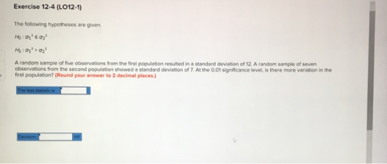 Exercise 12-4 (L012-1) The following hypotheses are given. A random sample of five observations from the first population resulted in a standard deviation of 12. A random sample of seven observations from the second population showed a standard deviation of 7. At the 0.01 significance level, is there more variation in the first population? (Round your answer to 2 decimal places.)