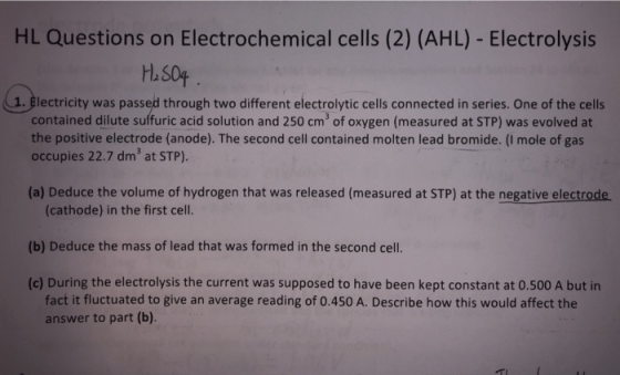 HL Questions on Electrochemical cells (2) (AHL) - Electrolysis H.504 lectricity was passed through two different electrolytic cells connected in series. One of the cells contained dilute suffuric acid solution and 250 cm3 of oxygen (measured at STP) was evolved at the positive electrode (anode). The second cell contained molten lead bromide. (I mole of gas occupies 22.7 dm3 at STP) (a) Deduce the volume of hydrogen that was released (measured at STP) at the negative electrode (cathode) in the first cell (b) Deduce the mass of lead that was formed in the second cell (c) During the electrolysis the current was supposed to have been kept constant at 0.500 A but in fact it fluctuated to give an average reading of 0.450 A. Describe how this would affect the answer to part (b).