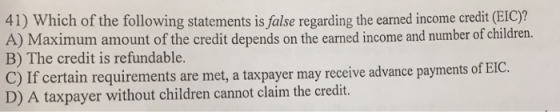 41) Which of the following statements is false regarding the earned income credit (EIC) A) Maximum amount of the credit depends on the earned income and number of children. B) The credit is refundable. C) If certain requirements are met, a taxpayer may receive advance payments of E D) A taxpayer without children cannot claim the credit. IC.