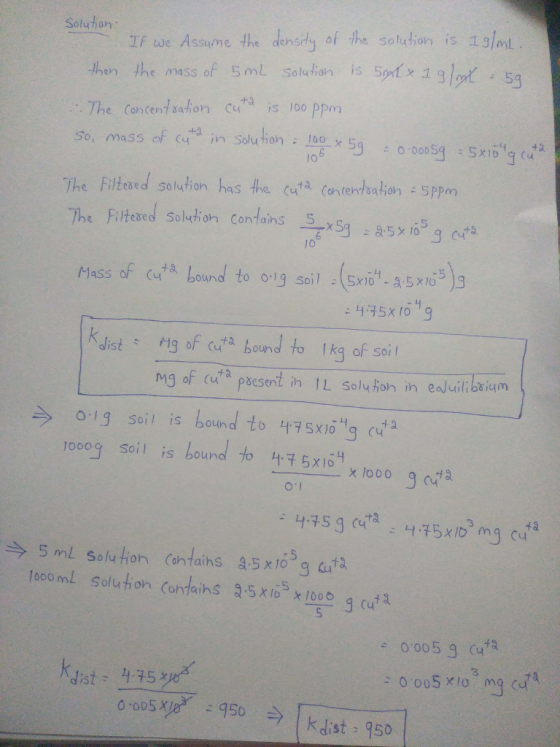 Soluhon If we Assume the densdy of the solehion is 13lml dhurn the aass of lui l The Concent ahon cuthd is lo0 ppm So, mass of (uta in Solution : 뽕 5g ニ 0.00054 :5x16g. 5g The Filtesred soluion has the cuti Contentbaton sppm Massor at a bound to o.ig soil ; (5x101-3,5%/05)9 Kist Mig of cit bound to Ikg of soi ngof (uta paesent in ↑L Souhon in eduilibrium ラ 013 soil is bound to L19 5x104g at a 10009 soil is bound to 더구 5x104 x looo 9a 3 今5mL Solution Contains a5W05gata 0,005 g (uta dist 4.35 x k Jist 950